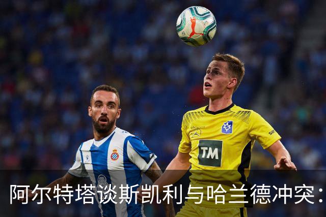 阿尔特塔谈斯凯利与哈兰德冲突：他是竞争者